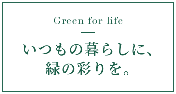 Green for lifeいつもの暮らしに、緑の彩りを。